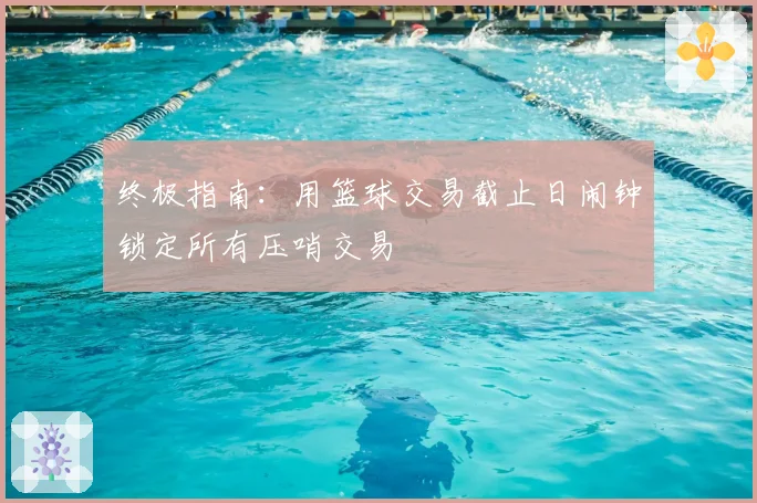 终极指南：用篮球交易截止日闹钟锁定所有压哨交易