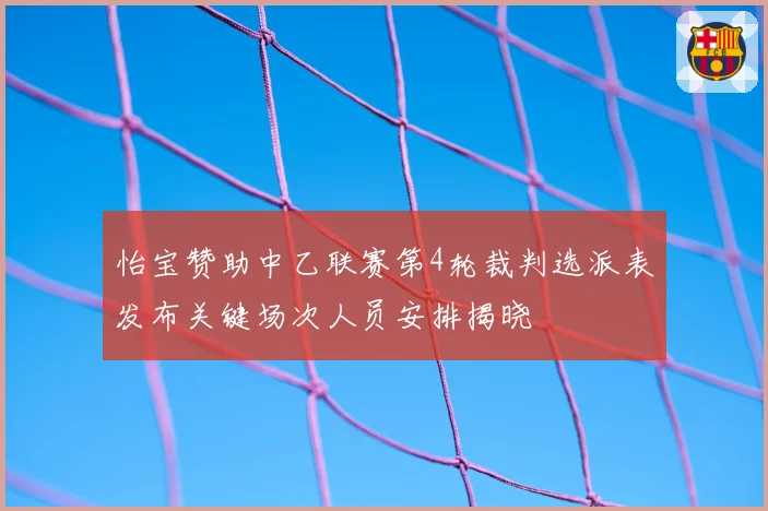 怡宝赞助中乙联赛第4轮裁判选派表发布关键场次人员安排揭晓