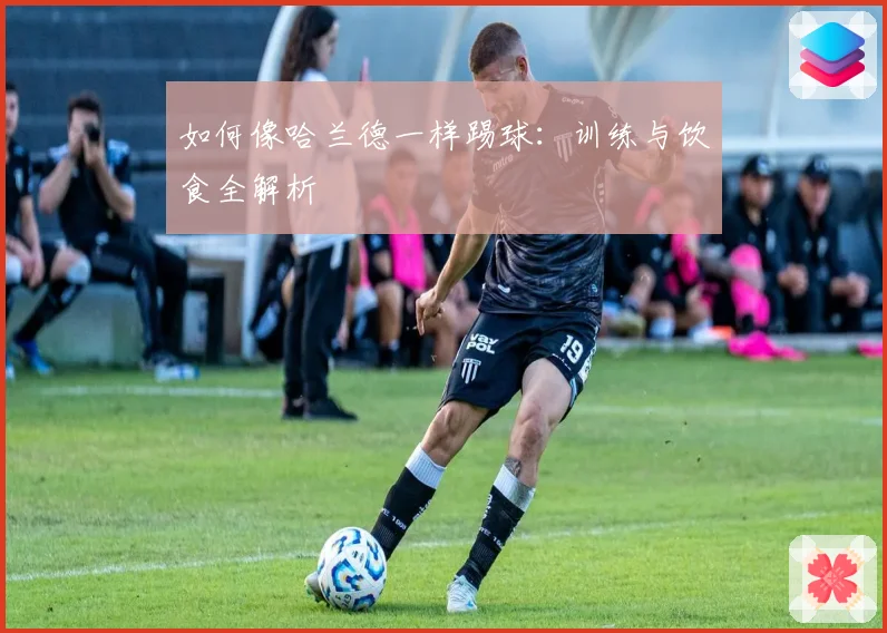 如何像哈兰德一样踢球：训练与饮食全解析