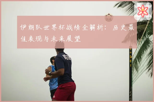 伊朗队世界杯战绩全解析：历史最佳表现与未来展望