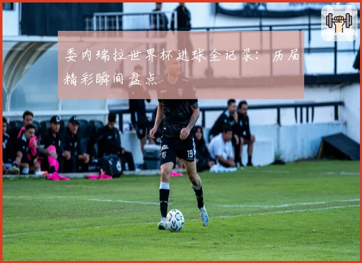 委内瑞拉世界杯进球全记录：历届精彩瞬间盘点
