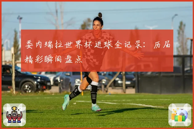 委内瑞拉世界杯进球全记录：历届精彩瞬间盘点