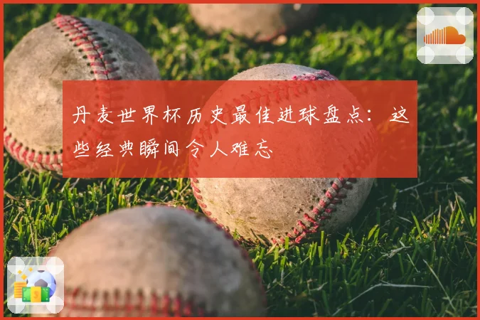 丹麦世界杯历史最佳进球盘点：这些经典瞬间令人难忘