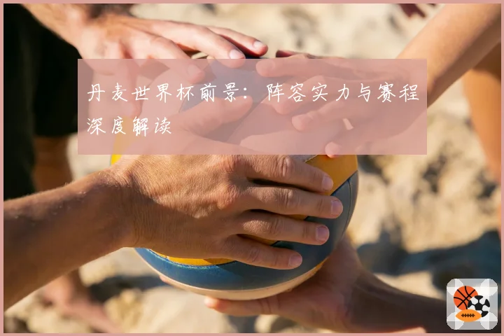 丹麦世界杯前景：阵容实力与赛程深度解读
