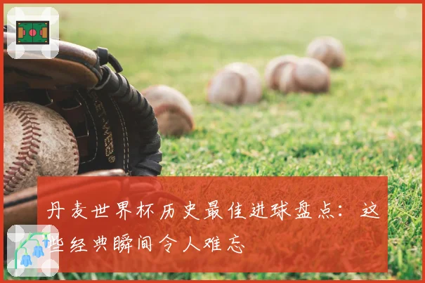 丹麦世界杯历史最佳进球盘点：这些经典瞬间令人难忘