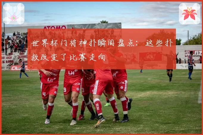 世界杯门将神扑瞬间盘点：这些扑救改变了比赛走向